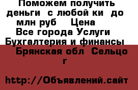 Поможем получить деньги, с любой ки, до 3 млн руб. › Цена ­ 15 - Все города Услуги » Бухгалтерия и финансы   . Брянская обл.,Сельцо г.